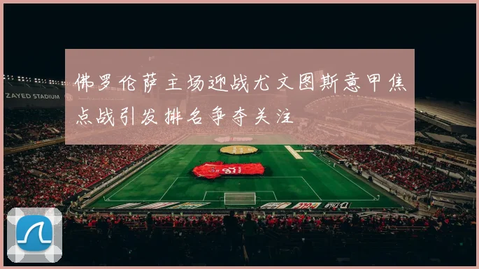 佛罗伦萨主场迎战尤文图斯意甲焦点战引发排名争夺关注