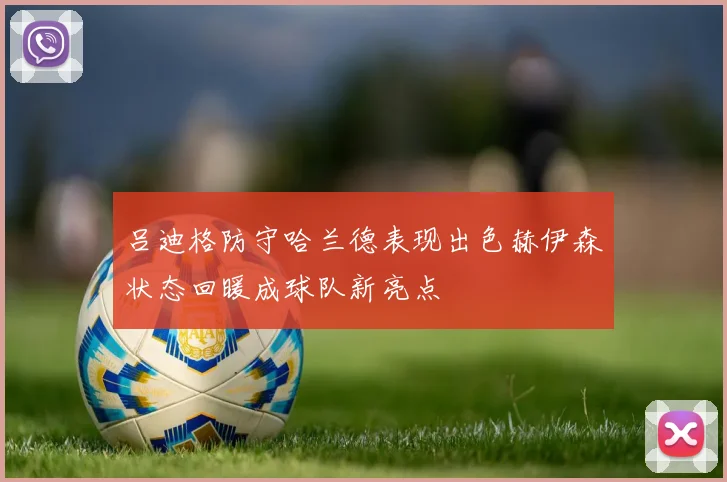吕迪格防守哈兰德表现出色赫伊森状态回暖成球队新亮点