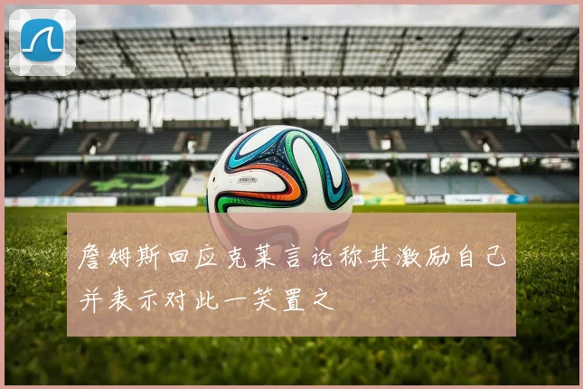 詹姆斯回应克莱言论称其激励自己并表示对此一笑置之