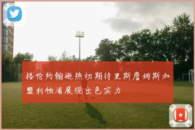 格伦约翰逊热切期待里斯詹姆斯加盟利物浦展现出色实力