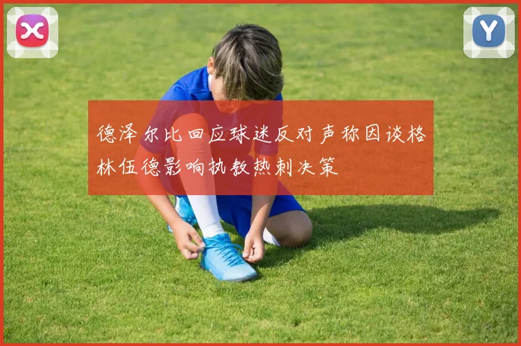 德泽尔比回应球迷反对声称因谈格林伍德影响执教热刺决策