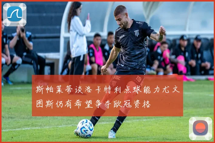 斯帕莱蒂谈洛卡特利点球能力尤文图斯仍有希望争夺欧冠资格