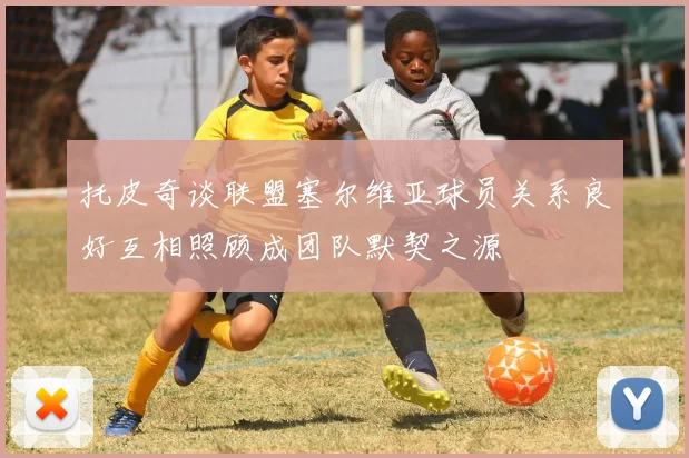 托皮奇谈联盟塞尔维亚球员关系良好互相照顾成团队默契之源
