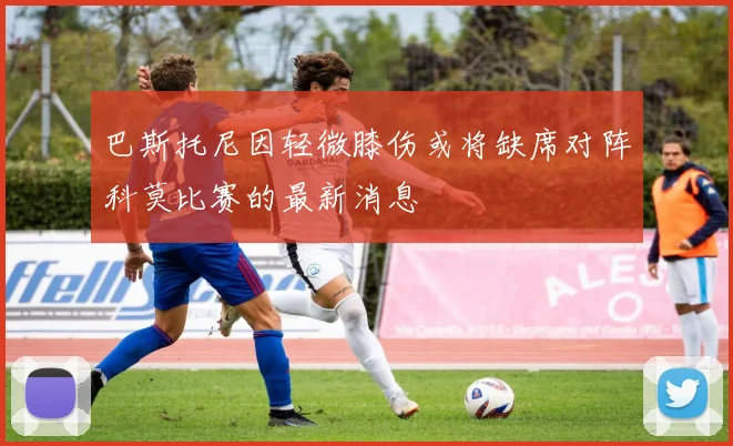 巴斯托尼因轻微膝伤或将缺席对阵科莫比赛的最新消息