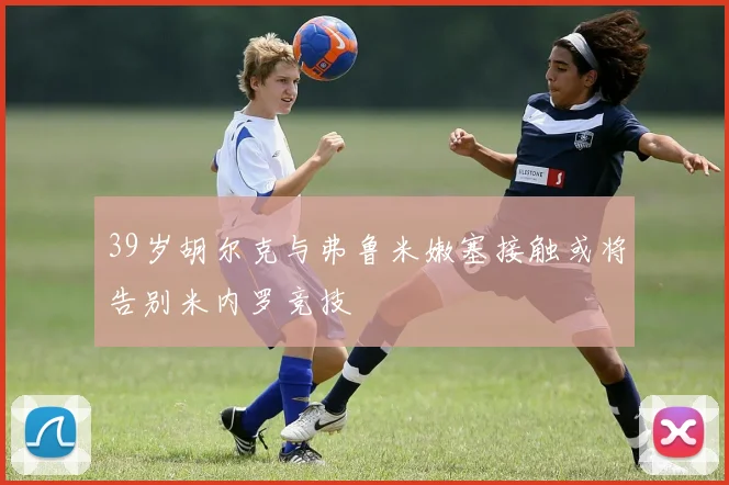 39岁胡尔克与弗鲁米嫩塞接触或将告别米内罗竞技