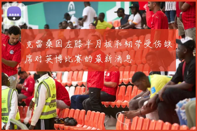 克雷桑因左膝半月板和韧带受伤缺席对英博比赛的最新消息