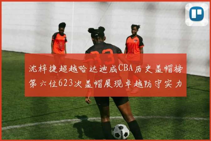 沈梓捷超越哈达迪成CBA历史盖帽榜第六位623次盖帽展现卓越防守实力