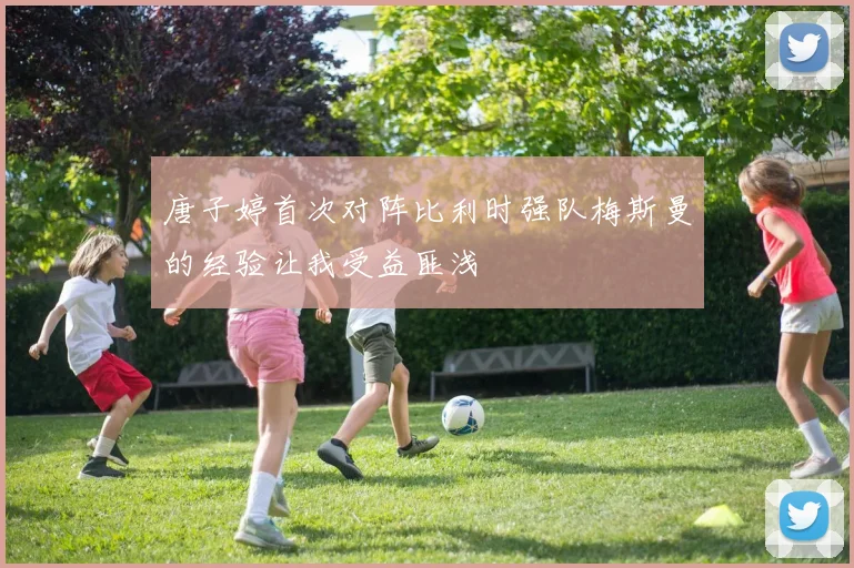 唐子婷首次对阵比利时强队梅斯曼的经验让我受益匪浅