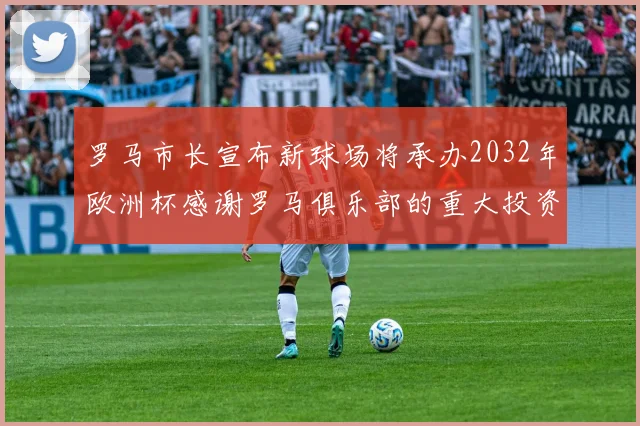 罗马市长宣布新球场将承办2032年欧洲杯感谢罗马俱乐部的重大投资