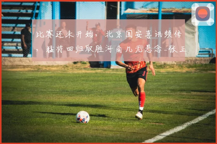 比赛还未开始，北京国安喜讯频传，猛将回归取胜河南几无悬念_张玉宁_进攻_防守