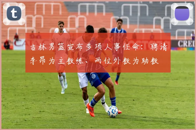 吉林男篮宣布多项人事任命：聘请李昂为主教练、两位外教为助教